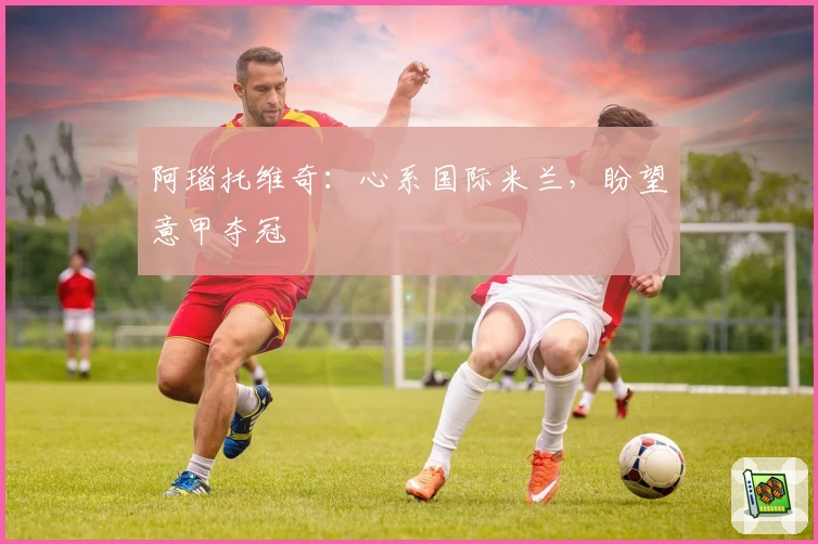 阿瑙托维奇：心系国际米兰，盼望意甲夺冠