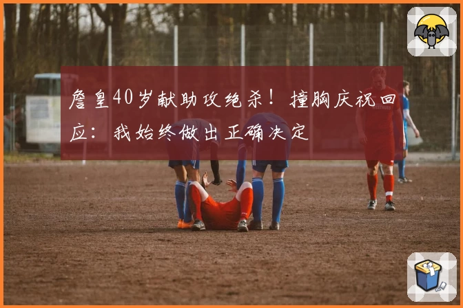 詹皇40岁献助攻绝杀！撞胸庆祝回应：我始终做出正确决定