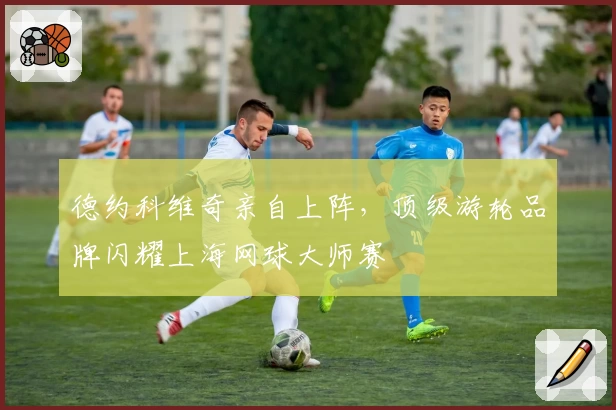 德约科维奇亲自上阵，顶级游轮品牌闪耀上海网球大师赛