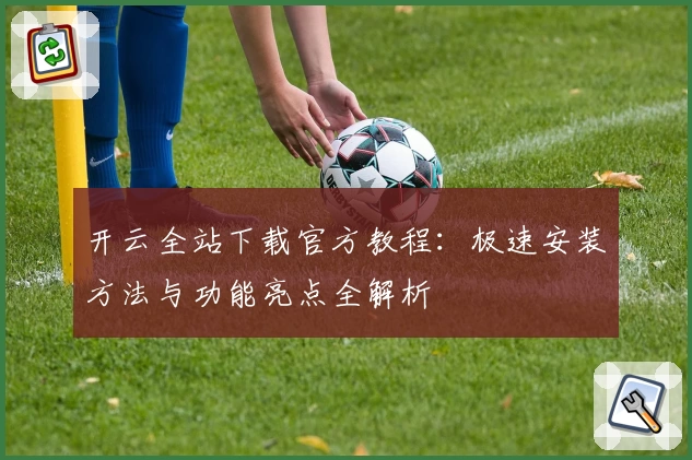 开云全站下载官方教程：极速安装方法与功能亮点全解析