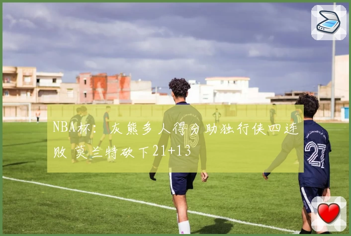 NBA杯:灰熊多人得分助独行侠四连败 莫兰特砍下21+13