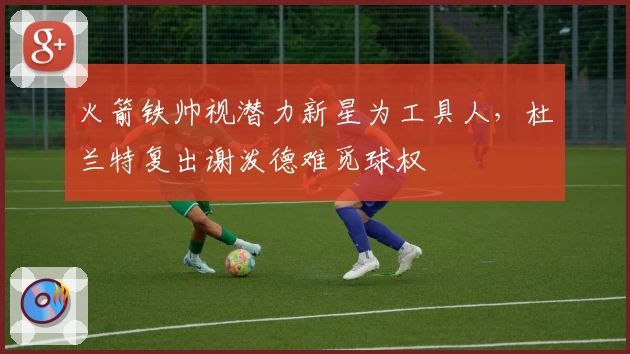 火箭铁帅视潜力新星为工具人，杜兰特复出谢泼德难觅球权