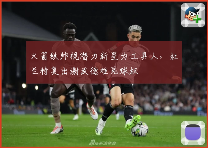 火箭铁帅视潜力新星为工具人，杜兰特复出谢泼德难觅球权