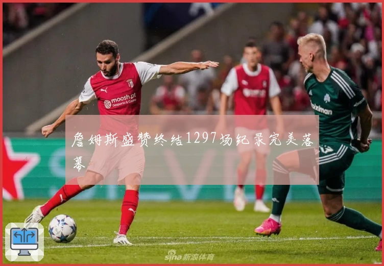 詹姆斯盛赞终结1297场纪录完美落幕