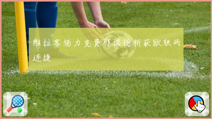 维拉客场力克费耶诺德斩获欧联两连捷