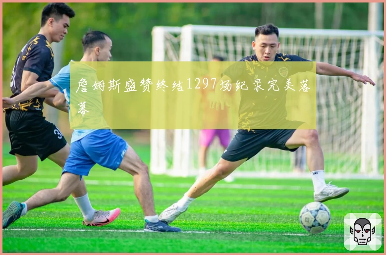 詹姆斯盛赞终结1297场纪录完美落幕